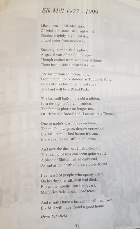 A photo of a poem called Elk Mill 1927 - 1999. The text of the poem reads "Like a beacon Elk Mill stood, <br> Of brick and stone, steel and wood. <br> Shining brightly, night and day,<br> a focal point from motorway.<br> <br> Standing there in all it’s glory,<br> A special part of the Shiloh story.<br> Though crafted from such mortal things,<br> There bear inside a heart that sings.<br> <br> The last refrain so melancholy,<br> From the mill once dubbed as Tommy’s Folly.<br> News of it’s closure, grim and stark,<br> The land will be a Retail Park.<br> <br> The last mill built in the old tradition,<br> Lost through unfair competition.<br> The famous phrase no longer read,<br> Of ‘Britain’s Bread’ and ‘Lancashire’s Thread’. <br> <br> Due to trade’s disruptive condition,<br> The mill’s now gone, despite opposition.<br> Elk Mill demolished before it’s time,<br> Elk was supreme, still in it’s prime.<br> <br> And now the dust has finally cleared,<br> The feeling of loss can seem quite weird.<br> A piece of Shiloh met an early end,<br> As sad as the death of a very close friend.<br> <br> I’ve heard of people who openly cried,<br> On hearing that Elk Mill had died.<br> But as the months turn into years,<br> Memories fade as did those tears.<br> <br> And if mills have a heaven to call their own, <br> Elk Mill will have found a good home." The poem is by Denis Schofield. Behind the poem is a faded image of some smiling women in front of some mill equipment.